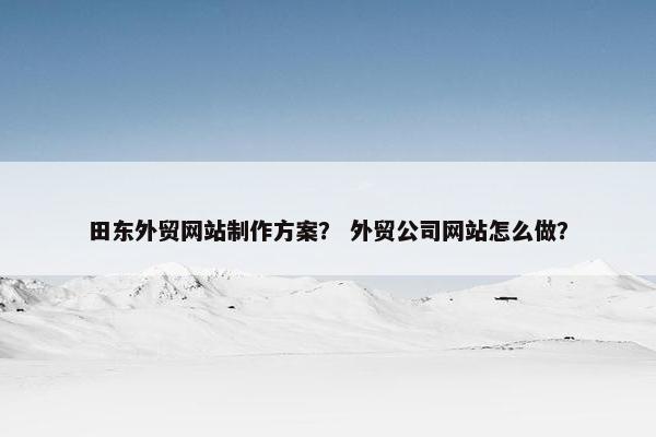 田东外贸网站制作方案？ 外贸公司网站怎么做？