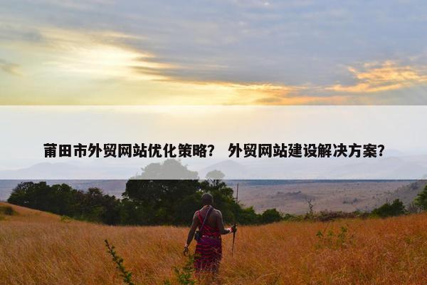 莆田市外贸网站优化策略？ 外贸网站建设解决方案？