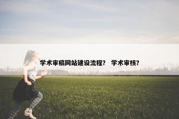 学术审稿网站建设流程？ 学术审核？