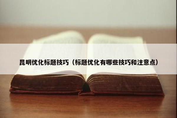 昆明优化标题技巧（标题优化有哪些技巧和注意点）