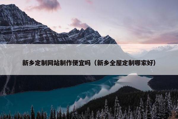 新乡定制网站制作便宜吗（新乡全屋定制哪家好）