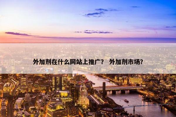 外加剂在什么网站上推广？ 外加剂市场？