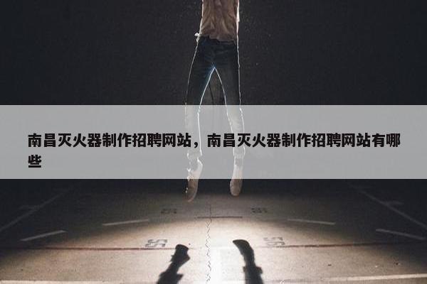 南昌灭火器制作招聘网站，南昌灭火器制作招聘网站有哪些
