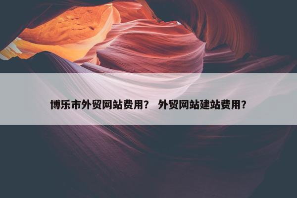 博乐市外贸网站费用？ 外贸网站建站费用？