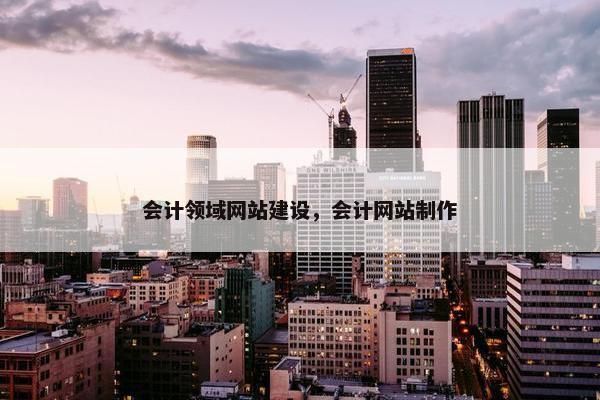 会计领域网站建设，会计网站制作