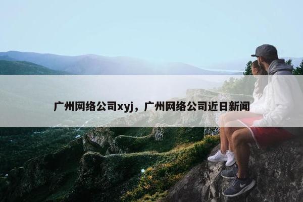 广州网络公司xyj，广州网络公司近日新闻