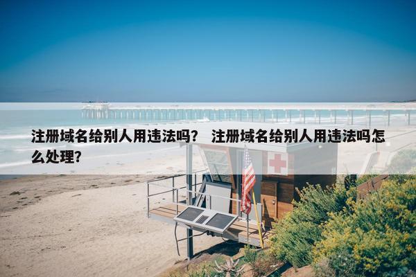 注册域名给别人用违法吗？ 注册域名给别人用违法吗怎么处理？