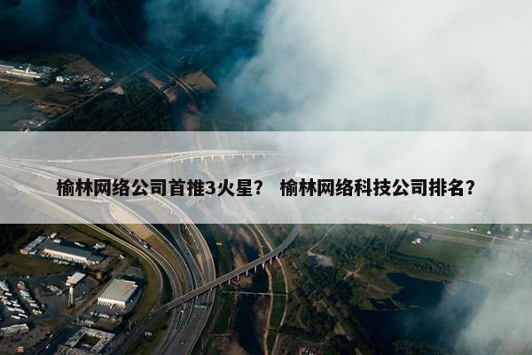 榆林网络公司首推3火星？ 榆林网络科技公司排名？