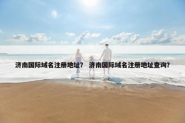 济南国际域名注册地址？ 济南国际域名注册地址查询？