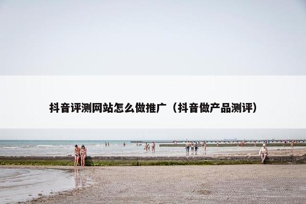 抖音评测网站怎么做推广（抖音做产品测评）