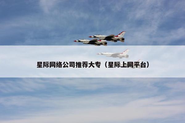 星际网络公司推荐大专（星际上网平台）