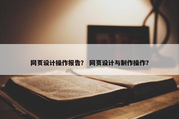 网页设计操作报告？ 网页设计与制作操作？