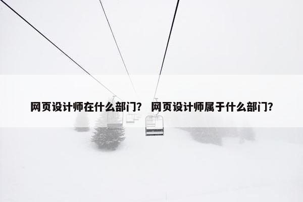 网页设计师在什么部门？ 网页设计师属于什么部门？