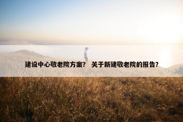 建设中心敬老院方案？ 关于新建敬老院的报告？