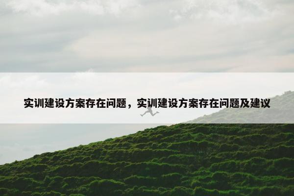 实训建设方案存在问题，实训建设方案存在问题及建议