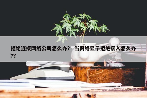 拒绝连接网络公司怎么办？ 当网络显示拒绝接入怎么办?？