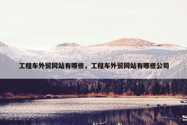 工程车外贸网站有哪些，工程车外贸网站有哪些公司