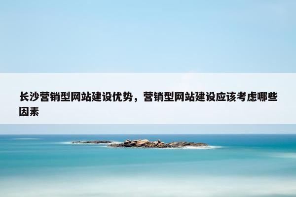 长沙营销型网站建设优势，营销型网站建设应该考虑哪些因素