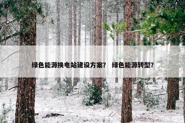 绿色能源换电站建设方案？ 绿色能源转型？