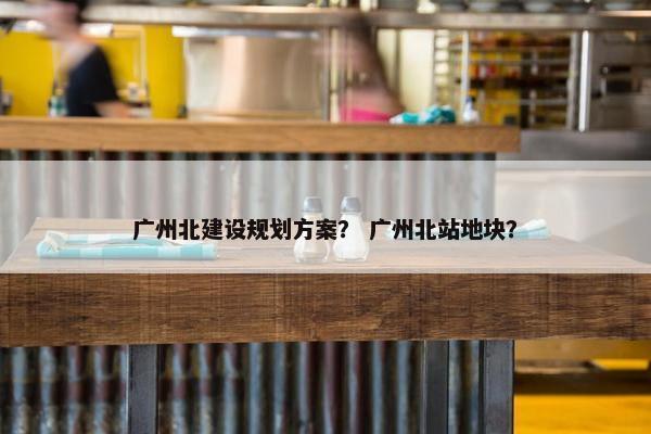 广州北建设规划方案？ 广州北站地块？