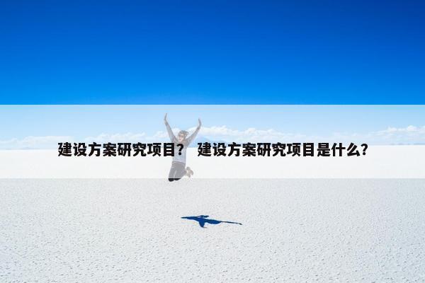 建设方案研究项目？ 建设方案研究项目是什么？
