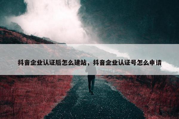 抖音企业认证后怎么建站，抖音企业认证号怎么申请