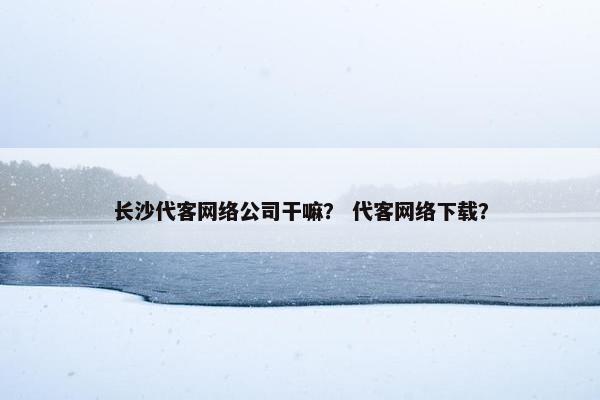 长沙代客网络公司干嘛？ 代客网络下载？