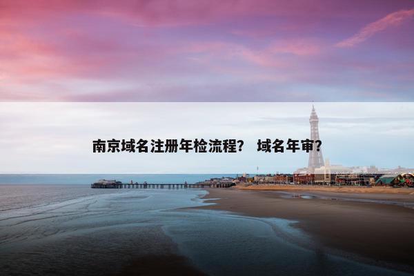 南京域名注册年检流程？ 域名年审？