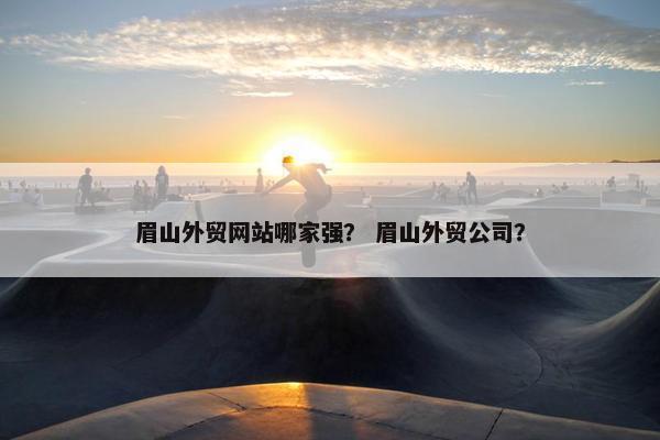 眉山外贸网站哪家强？ 眉山外贸公司？
