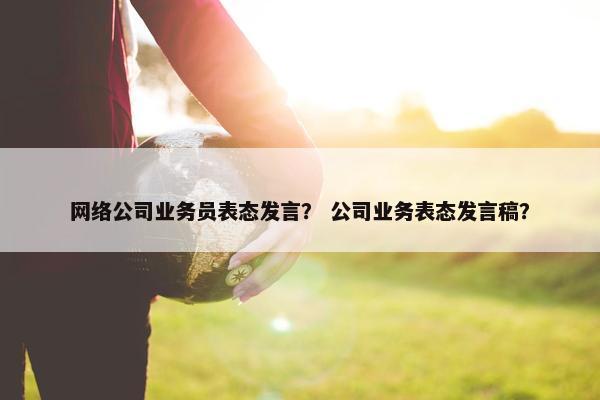 网络公司业务员表态发言？ 公司业务表态发言稿？