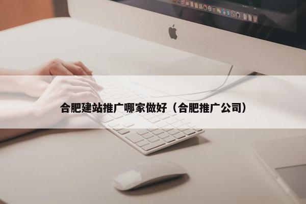 合肥建站推广哪家做好（合肥推广公司）