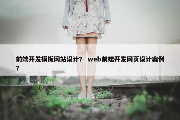 前端开发模板网站设计？ web前端开发网页设计案例？