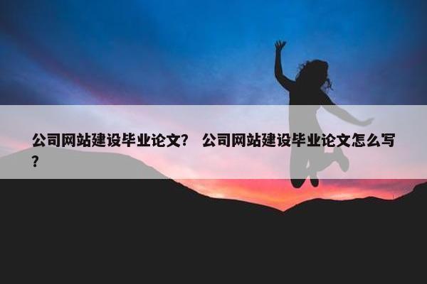 公司网站建设毕业论文？ 公司网站建设毕业论文怎么写？