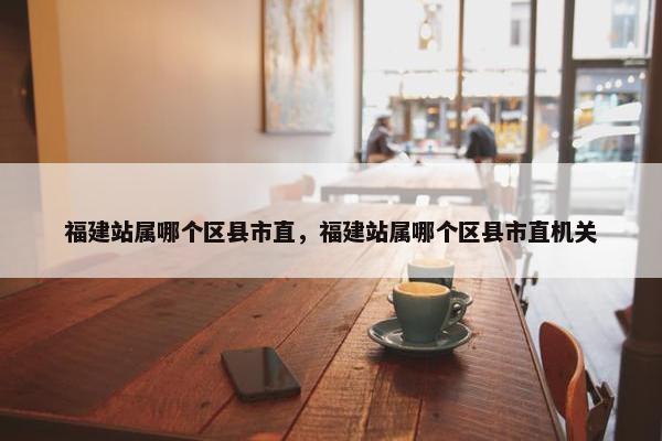 福建站属哪个区县市直，福建站属哪个区县市直机关