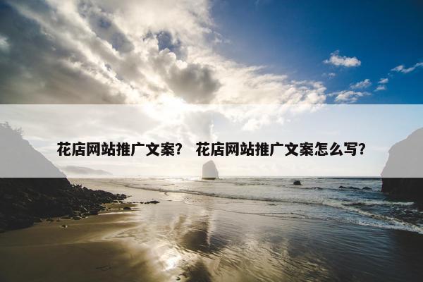 花店网站推广文案？ 花店网站推广文案怎么写？